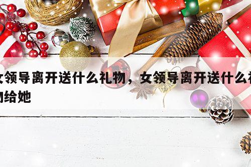 女领导离开送什么礼物，女领导离开送什么礼物给她