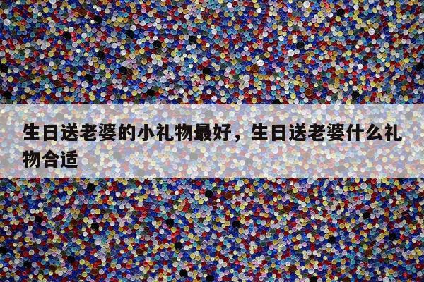 生日送老婆的小礼物最好，生日送老婆什么礼物合适