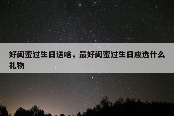 好闺蜜过生日送啥，最好闺蜜过生日应选什么礼物