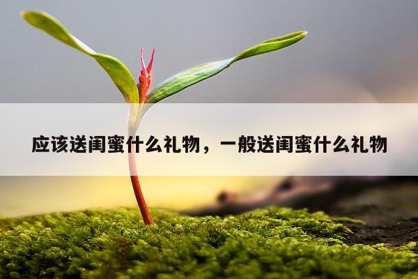 应该送闺蜜什么礼物，一般送闺蜜什么礼物