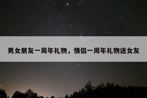 男女朋友一周年礼物，情侣一周年礼物送女友
