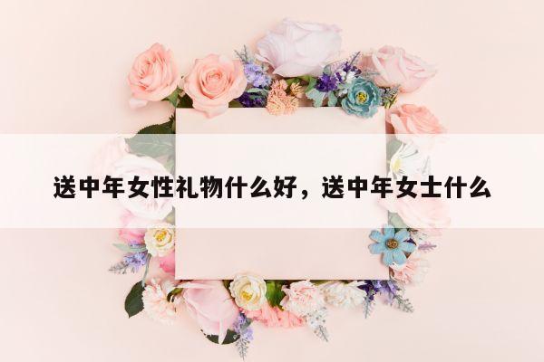 送中年女性礼物什么好，送中年女士什么