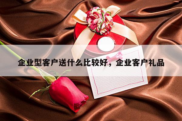 企业型客户送什么比较好，企业客户礼品