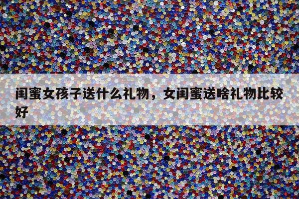 闺蜜女孩子送什么礼物，女闺蜜送啥礼物比较好