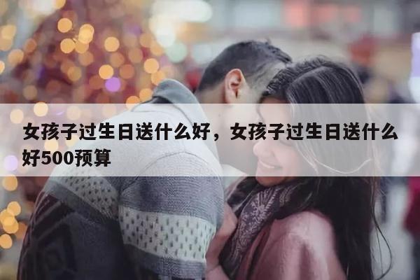 女孩子过生日送什么好，女孩子过生日送什么好500预算