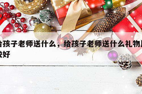 给孩子老师送什么，给孩子老师送什么礼物比较好