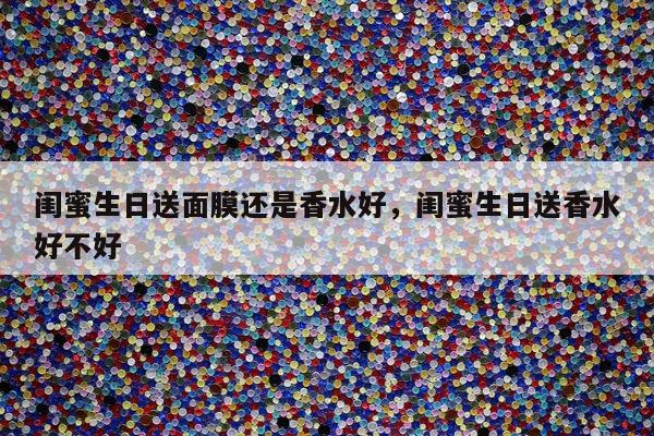 闺蜜生日送面膜还是香水好，闺蜜生日送香水好不好