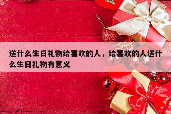 送什么生日礼物给喜欢的人，给喜欢的人送什么生日礼物有意义