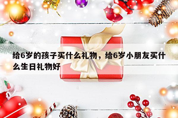 给6岁的孩子买什么礼物，给6岁小朋友买什么生日礼物好