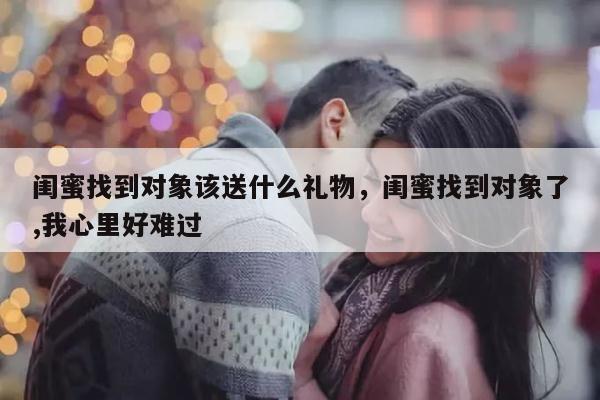 闺蜜找到对象该送什么礼物，闺蜜找到对象了,我心里好难过