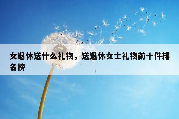 女退休送什么礼物，送退休女士礼物前十件排名榜