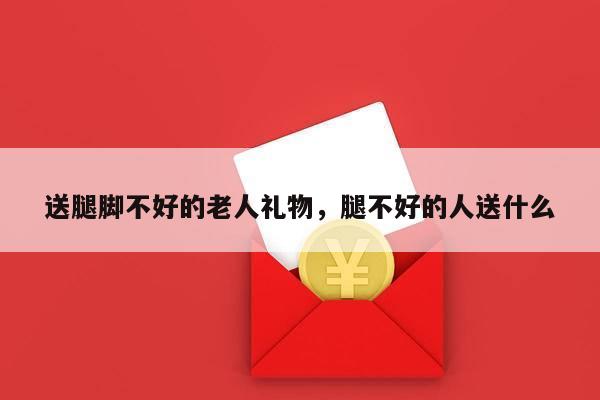 送腿脚不好的老人礼物，腿不好的人送什么