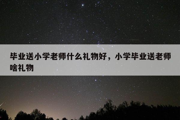 毕业送小学老师什么礼物好，小学毕业送老师啥礼物