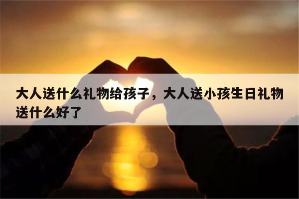 大人送什么礼物给孩子，大人送小孩生日礼物送什么好了