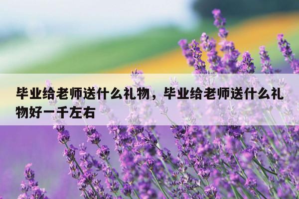毕业给老师送什么礼物，毕业给老师送什么礼物好一千左右