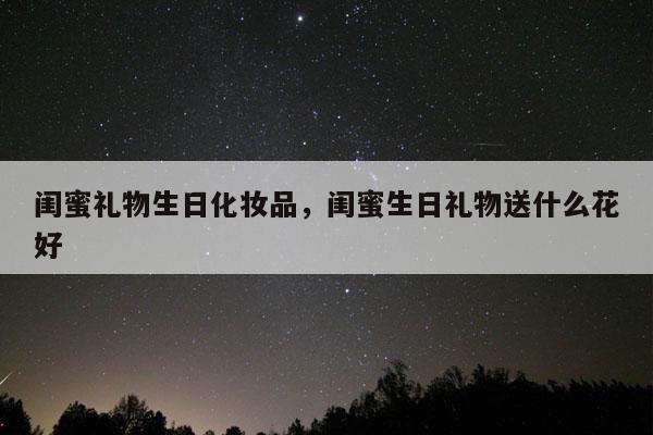 闺蜜礼物生日化妆品，闺蜜生日礼物送什么花好