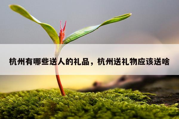 杭州有哪些送人的礼品，杭州送礼物应该送啥