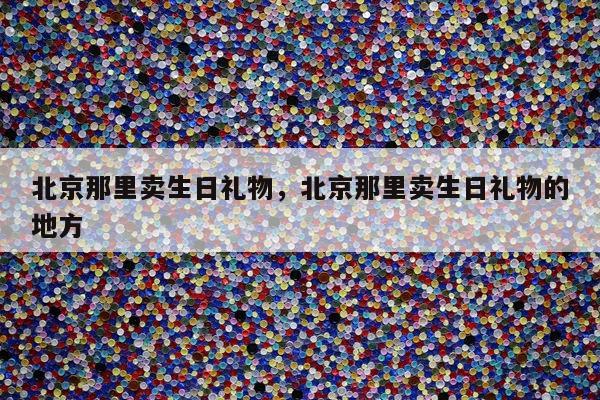 北京那里卖生日礼物，北京那里卖生日礼物的地方