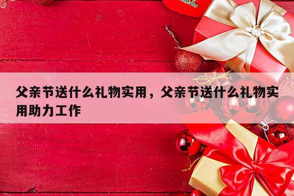 父亲节送什么礼物实用，父亲节送什么礼物实用助力工作