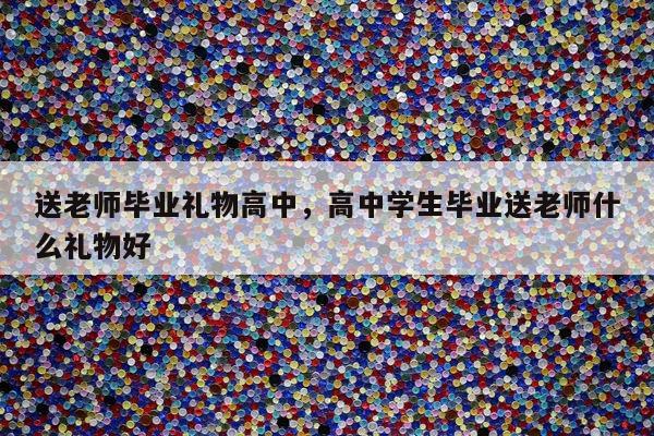 送老师毕业礼物高中，高中学生毕业送老师什么礼物好
