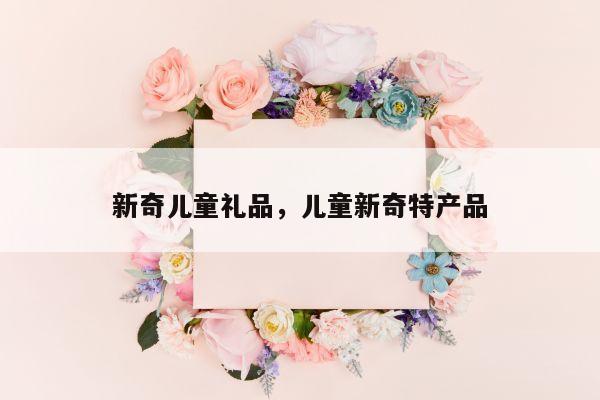 新奇儿童礼品，儿童新奇特产品