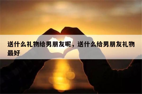 送什么礼物给男朋友呢，送什么给男朋友礼物最好
