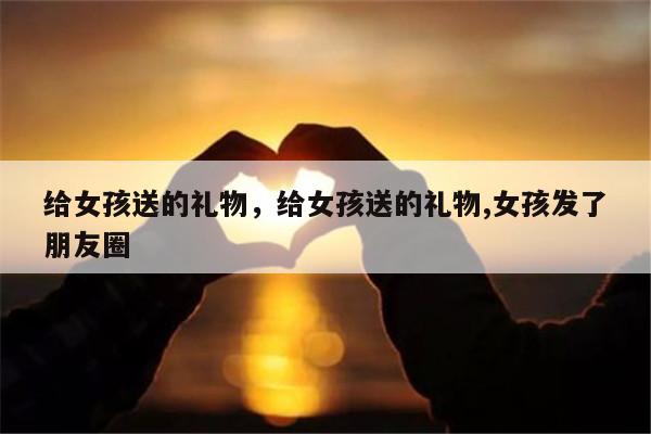 给女孩送的礼物，给女孩送的礼物,女孩发了朋友圈