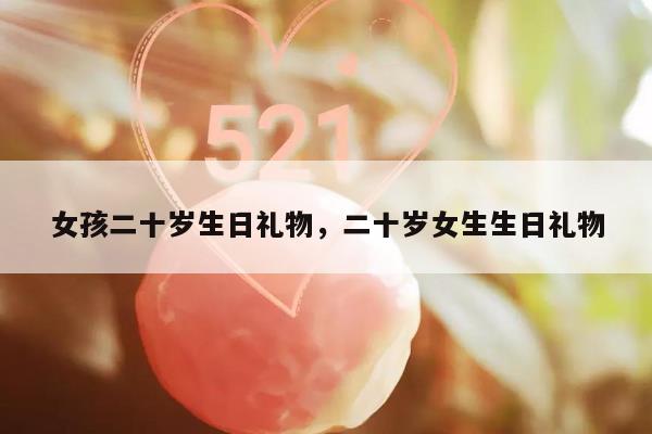 女孩二十岁生日礼物，二十岁女生生日礼物