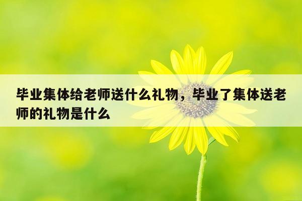 毕业集体给老师送什么礼物，毕业了集体送老师的礼物是什么