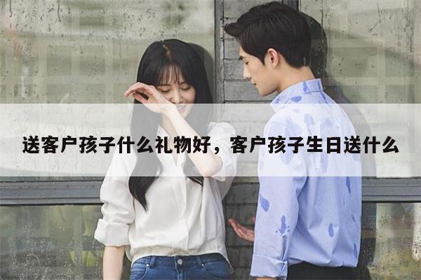 送客户孩子什么礼物好，客户孩子生日送什么