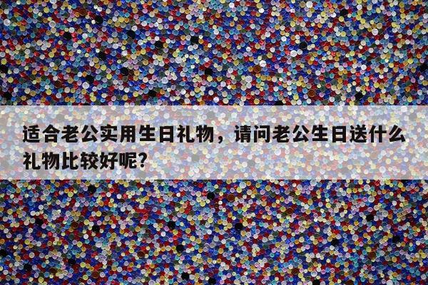 适合老公实用生日礼物，请问老公生日送什么礼物比较好呢?