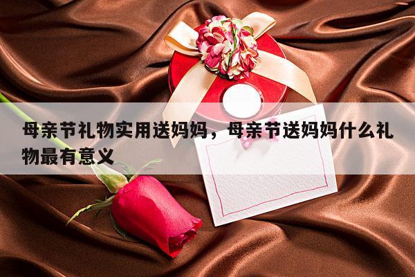 母亲节礼物实用送妈妈，母亲节送妈妈什么礼物最有意义