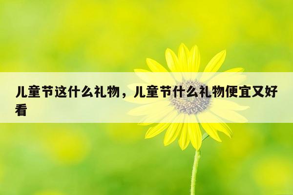 儿童节这什么礼物，儿童节什么礼物便宜又好看