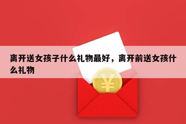 离开送女孩子什么礼物最好，离开前送女孩什么礼物