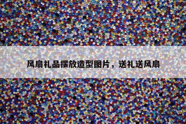 风扇礼品摆放造型图片，送礼送风扇