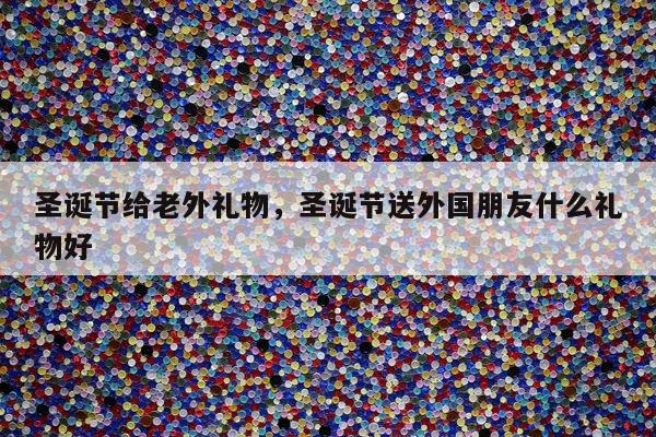 圣诞节给老外礼物，圣诞节送外国朋友什么礼物好