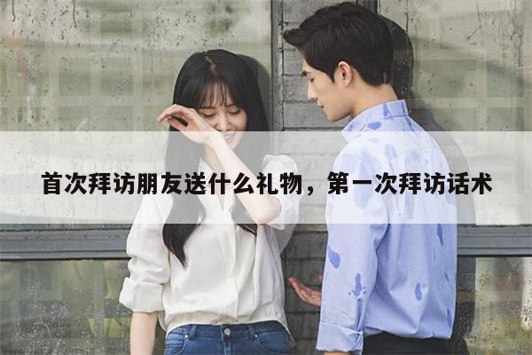 首次拜访朋友送什么礼物，第一次拜访话术