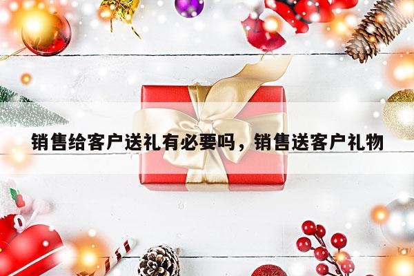 销售给客户送礼有必要吗，销售送客户礼物