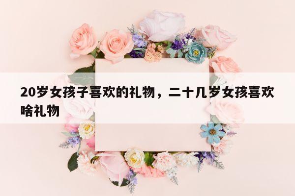 20岁女孩子喜欢的礼物，二十几岁女孩喜欢啥礼物