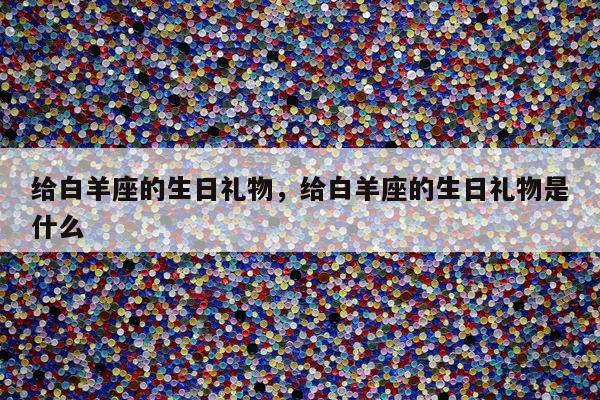 给白羊座的生日礼物，给白羊座的生日礼物是什么