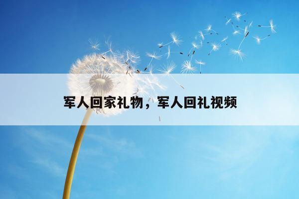 军人回家礼物，军人回礼视频