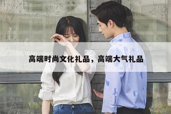 高端时尚文化礼品，高端大气礼品