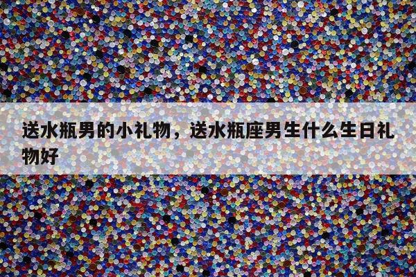送水瓶男的小礼物，送水瓶座男生什么生日礼物好