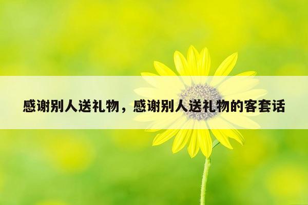 感谢别人送礼物，感谢别人送礼物的客套话