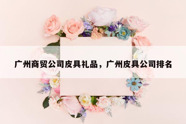 广州商贸公司皮具礼品，广州皮具公司排名