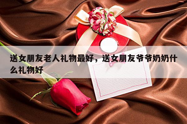 送女朋友老人礼物最好，送女朋友爷爷奶奶什么礼物好