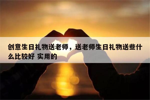 创意生日礼物送老师，送老师生日礼物送些什么比较好 实用的