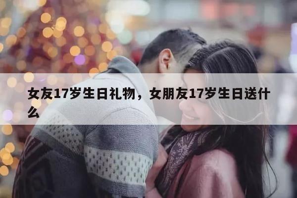 女友17岁生日礼物，女朋友17岁生日送什么