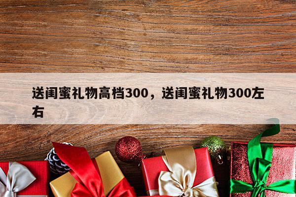 送闺蜜礼物高档300，送闺蜜礼物300左右
