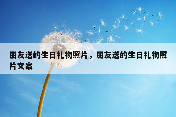 朋友送的生日礼物照片，朋友送的生日礼物照片文案